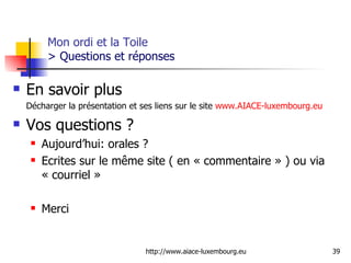 Mon ordi et la Toile  > Questions et réponses En savoir plus Décharger la présentation et ses liens sur le site  www.AIACE-luxembourg.eu Vos questions ?  Aujourd’hui: orales ?  Ecrites sur le même site ( en « commentaire » ) ou via « courriel »  Merci 