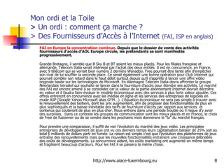 Mon ordi et la Toile  >  Un ordi : comment ça marche ?  > Des Fournisseurs d’Accès à l’Internet  (FAI, ISP en anglais) FAI en Europe la concentration continue.  Depuis que le dossier de vente des activités fournisseurs d’accès d’AOL Europe circule, les prétendants se sont manifestés progressivement.  Grande Bretagne, il semble que B Sky B et BT soient les mieux placés. Pour les filiales française et allemande, Telecom Italia serait intéressé par l’achat des deux entités. Il est en concurrence, en France, avec 9 télécom qui se verrait bien numéro 2 derrière Wanadoo. Free pourrait être tenté afin d’empêcher son rival de lui souffler la seconde place. Ce serait également une bonne opération pour Club Internet qui pourrait combler son retard dans le haut débit surtout depuis qu’il s’apprête à lancer une offre vidéo originale basée sur les technologies de Microsoft. En Allemagne Telecom Italia devra affronter le groupe Néerlandais Versatel qui souhaite se lancer dans la fourniture d’accès pour étendre ses activités. Le marché des FAI est encore amené à se consolider car la valeur de la partie abonnement Internet devrait décroître en valeur et il faudra faire évoluer le modèle économique avec des services à plus forte valeur ajoutée. Ces offres entreront en concurrence avec les médias en ligne et les services des entreprises de logiciels en mode ASP (Google Yahoo Microsoft alias GYM…). L’équation économique ne sera pas simple à trouver avec le renouvellement des boitiers, dont les prix augmentent, afin de proposer des fonctionnalités de plus en plus sophistiqués et la baisse inévitable des tarifs de fourniture d’accès par rapport aux services  et contenus qui couteront de plus en plus cher. Nous entrons dans une période trouble où il risque d’y avoir des surprises.  Dans ce contexte les groupes de communication sont les mieux placés et en France, le choix de Free de fusionner ou de se vendre dans les prochains mois donnerons le “la” du marché français. Pour prendre une comparaison, il suffit de voir l’évolution du marché des jeux vidéo. Les principales entreprises de développement de jeux ont vu ces derniers temps leurs capitalisation baisser de 25% soit au total 6 milliards de dollars parti en fumée. La raison est simple c’est que l’évolution des plateformes de jeux entraîne des renouvellements mais que les nouvelles fonctionnalités entraînent une croissance débridées des coûts de développements. La concurrence aidant, les coûts marketing ont augmenté en même temps et fragilisent beaucoup d’acteurs. Pour les FAI il se passera la même chose. 