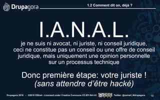 1.2 Comment dit on, déjà ?
Drupagora 2018 - ©2018 OSInet - Licensed under Creative Commons CC-BY-SA 4.0 Twitter: @osinet | #drupagora 10
 
I.A.N.A.L. je ne suis ni avocat, ni juriste, ni conseil juridique,  
ceci ne constitue pas un conseil ou une offre de conseil
juridique, mais uniquement une opinion personnelle  
sur un processus technique 
 
Donc première étape: votre juriste ! 
(sans attendre d’être hacké)
 
