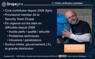 1.1 Petite vérification préalable
• Core contributor depuis 2005 (fgm)
• Provisional member de la  
Security Team Drupal
• En urgence sur les sites en
difficultés depuis 2008
• Audits perfs / qualité / sécurité
• Problèmes techniques
• Intrusions / pénétrations
• Surtout média, gouvernement (.fr),
et grande distribution
Drupagora 2018 - ©2018 OSInet - Licensed under Creative Commons CC-BY-SA 4.0 Twitter: @osinet | #drupagora 11
fgm@osinet.fr
 