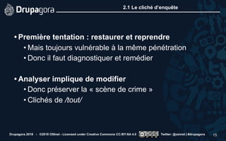 2.1 Le cliché d’enquête
• Première tentation : restaurer et reprendre
• Mais toujours vulnérable à la même pénétration
• Donc il faut diagnostiquer et remédier 
• Analyser implique de modifier
• Donc préserver la « scène de crime »
• Clichés de /tout/
Drupagora 2018 - ©2018 OSInet - Licensed under Creative Commons CC-BY-SA 4.0 Twitter: @osinet | #drupagora 15
 