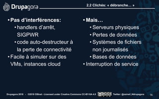 2.2 Clichés: « débranche… »
•Pas d’interférences:
•handlers d’arrêt,
SIGPWR
•code auto-destructeur à
la perte de connectivité
•Facile à simuler sur des
VMs, instances cloud 
• Mais…
• Serveurs physiques
• Pertes de données
• Systèmes de fichiers
non journalisés
• Bases de données
• Interruption de service
Drupagora 2018 - ©2018 OSInet - Licensed under Creative Commons CC-BY-SA 4.0 Twitter: @osinet | #drupagora 16
 