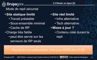 3.3 Rester en ligne [2]
•Site statique limité
•Travail préalable
•Sous-ensemble minimal
•Cache de RP
•Charge très faible
•peut être servie sur les
serveurs de RP seuls 
• Site réel limité
• Infra alternative
• Tech alternative
• Mises à jour ?
• Contenu créé durant le
repli
Drupagora 2018 - ©2018 OSInet - Licensed under Creative Commons CC-BY-SA 4.0 Twitter: @osinet | #drupagora 21
Mode de repli sécurisé
Plus facile avec préparation. Utile pour RGPD Art 41.2b
 