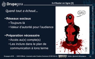3.4 Rester en ligne [3]
• Réseaux sociaux
• Toujours là
• Valeur d’autorité pour l’audience 
• Préparation nécessaire
• Accès au(x) compte(s)
• Les inclure dans le plan de
communication à long terme
Drupagora 2018 - ©2018 OSInet - Licensed under Creative Commons CC-BY-SA 4.0 Twitter: @osinet | #drupagora 22
Quand tout a échoué…
https://xenomorph01.deviantart.com/art/Deadpool-tis-but-a-scratch-479338640
 