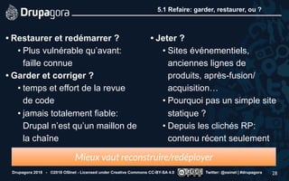 5.1 Refaire: garder, restaurer, ou ?
• Restaurer et redémarrer ?
• Plus vulnérable qu’avant:
faille connue
• Garder et corriger ?
• temps et effort de la revue
de code
• jamais totalement fiable:
Drupal n’est qu’un maillon de
la chaîne 
• Jeter ?
• Sites événementiels,
anciennes lignes de
produits, après-fusion/
acquisition…
• Pourquoi pas un simple site
statique ?
• Depuis les clichés RP:
contenu récent seulement
Drupagora 2018 - ©2018 OSInet - Licensed under Creative Commons CC-BY-SA 4.0 Twitter: @osinet | #drupagora 28
Mieux vaut reconstruire/redéployer
 