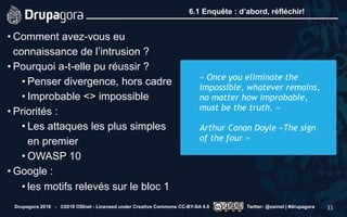 6.1 Enquête : d’abord, réfléchir!
• Comment avez-vous eu
connaissance de l’intrusion ?
• Pourquoi a-t-elle pu réussir ?
• Penser divergence, hors cadre
• Improbable <> impossible
• Priorités :
• Les attaques les plus simples
en premier
• OWASP 10
• Google :
• les motifs relevés sur le bloc 1
Drupagora 2018 - ©2018 OSInet - Licensed under Creative Commons CC-BY-SA 4.0 Twitter: @osinet | #drupagora 33
 
« Once you eliminate the
impossible, whatever remains,
no matter how improbable,
must be the truth. »  
 
Arthur Conan Doyle «The sign
of the four » 
 