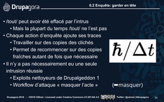 6.2 Enquête: garder en tête
• /tout/ peut avoir été effacé par l’intrus
• Mais la plupart du temps /tout/ ne l’est pas
• Chaque action d’enquête ajoute ses traces
• Travailler sur des copies des clichés
• Permet de recommencer sur des copies
fraîches autant de fois que nécessaire
• Il n’y a pas nécessairement eu une seule
intrusion réussie
• Exploits nettoyeurs de Drupalgeddon 1
• Workflow d’attaque « masquer l’acte »
Drupagora 2018 - ©2018 OSInet - Licensed under Creative Commons CC-BY-SA 4.0 Twitter: @osinet | #drupagora 34
(➡masquer)
 