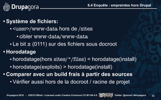 6.4 Enquête : empreintes hors Drupal
• Système de fichiers:
• <user>/www-data hors de /sites
• cibler www-data/www-data
• Le bit x (0111) sur des fichiers sous docroot
• Horodatage
• horodatage(hors sites/*/files) = horodatage(install)
• horodatage(exploits) > horodatage(install)
• Comparer avec un build frais à partir des sources
• Vérifier aussi hors de la docroot / racine de projet
Drupagora 2018 - ©2018 OSInet - Licensed under Creative Commons CC-BY-SA 4.0 Twitter: @osinet | #drupagora 36
 