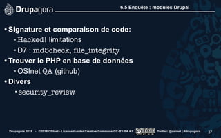 6.5 Enquête : modules Drupal
• Signature et comparaison de code:
• Hacked! limitations
• D7 : md5check, file_integrity
• Trouver le PHP en base de données
• OSInet QA (github)
• Divers
•security_review
Drupagora 2018 - ©2018 OSInet - Licensed under Creative Commons CC-BY-SA 4.0 Twitter: @osinet | #drupagora 37
 