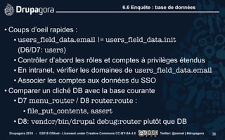 6.6 Enquête : base de données
• Coups d’oeil rapides :
• users_field_data.email != users_field_data.init  
(D6/D7: users)
• Contrôler d’abord les rôles et comptes à privilèges étendus
• En intranet, vérifier les domaines de users_field_data.email
• Associer les comptes aux données du SSO
• Comparer un cliché DB avec la base courante
• D7 menu_router / D8 router.route :
• file_put_contents, assert
• D8: vendor/bin/drupal debug:router plutôt que DB
Drupagora 2018 - ©2018 OSInet - Licensed under Creative Commons CC-BY-SA 4.0 Twitter: @osinet | #drupagora 38
 