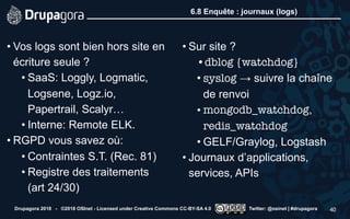 6.8 Enquête : journaux (logs)
• Vos logs sont bien hors site en
écriture seule ?
• SaaS: Loggly, Logmatic,
Logsene, Logz.io,
Papertrail, Scalyr…
• Interne: Remote ELK.
• RGPD vous savez où:
• Contraintes S.T. (Rec. 81)
• Registre des traitements
(art 24/30)
• Sur site ?
•dblog {watchdog}
• syslog → suivre la chaîne
de renvoi
• mongodb_watchdog,
redis_watchdog
• GELF/Graylog, Logstash
• Journaux d’applications,
services, APIs
Drupagora 2018 - ©2018 OSInet - Licensed under Creative Commons CC-BY-SA 4.0 Twitter: @osinet | #drupagora 40
 