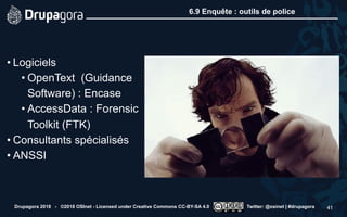 6.9 Enquête : outils de police
• Logiciels
• OpenText (Guidance
Software) : Encase
• AccessData : Forensic
Toolkit (FTK)
• Consultants spécialisés
• ANSSI
Drupagora 2018 - ©2018 OSInet - Licensed under Creative Commons CC-BY-SA 4.0 Twitter: @osinet | #drupagora 41
 