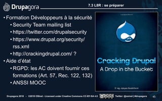 7.3 L8R : se préparer
• Formation Développeurs à la sécurité
• Security Team mailing list
• https://twitter.com/drupalsecurity
• https://www.drupal.org/security/
rss.xml
• http://crackingdrupal.com/ ?
• Aide d’état
• RGPD: les AC doivent fournir ces
formations (Art. 57, Rec. 122, 132)
• ANSSI MOOC
Drupagora 2018 - ©2018 OSInet - Licensed under Creative Commons CC-BY-SA 4.0 Twitter: @osinet | #drupagora 45
 