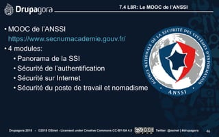 7.4 L8R: Le MOOC de l’ANSSI
• MOOC de l’ANSSI 
https://www.secnumacademie.gouv.fr/
• 4 modules:
• Panorama de la SSI
• Sécurité de l’authentification
• Sécurité sur Internet
• Sécurité du poste de travail et nomadisme
Drupagora 2018 - ©2018 OSInet - Licensed under Creative Commons CC-BY-SA 4.0 Twitter: @osinet | #drupagora 46
 