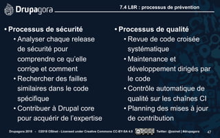 7.4 L8R : processus de prévention
• Processus de sécurité
• Analyser chaque release
de sécurité pour
comprendre ce qu’elle
corrige et comment
• Rechercher des failles
similaires dans le code
spécifique
• Contribuer à Drupal core
pour acquérir de l’expertise
• Processus de qualité
• Revue de code croisée
systématique
• Maintenance et
développement dirigés par
le code
• Contrôle automatique de
qualité sur les chaînes CI
• Planning des mises à jour
de contribution
Drupagora 2018 - ©2018 OSInet - Licensed under Creative Commons CC-BY-SA 4.0 Twitter: @osinet | #drupagora 47
 