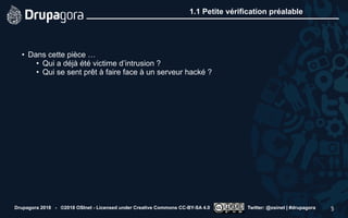 1.1 Petite vérification préalable
• Dans cette pièce …
• Qui a déjà été victime d’intrusion ?
• Qui se sent prêt à faire face à un serveur hacké ?
Drupagora 2018 - ©2018 OSInet - Licensed under Creative Commons CC-BY-SA 4.0 Twitter: @osinet | #drupagora 5
 