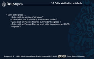 1.1 Petite vérification préalable
• Dans cette pièce …
• Qui a déjà été victime d’intrusion ?
• Qui se sent prêt à faire face à un serveur hacké ?
• Qui a déjà un Plan de Reprise sur Incident en place ?
• Qui a déjà un Plan de Reprise sur Incident conforme au RGPD
en place ?
Drupagora 2018 - ©2018 OSInet - Licensed under Creative Commons CC-BY-SA 4.0 Twitter: @osinet | #drupagora 7
 