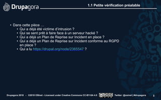 1.1 Petite vérification préalable
• Dans cette pièce …
• Qui a déjà été victime d’intrusion ?
• Qui se sent prêt à faire face à un serveur hacké ?
• Qui a déjà un Plan de Reprise sur Incident en place ?
• Qui a déjà un Plan de Reprise sur Incident conforme au RGPD
en place ?
• Qui a lu https://drupal.org/node/2365547 ?
Drupagora 2018 - ©2018 OSInet - Licensed under Creative Commons CC-BY-SA 4.0 Twitter: @osinet | #drupagora 8
 
