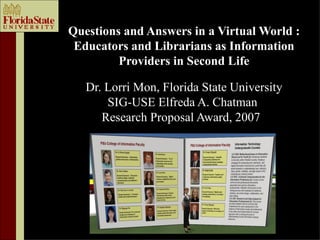 Questions and Answers in a Virtual World :
 Educators and Librarians as Information
         Providers in Second Life

   Dr. Lorri Mon, Florida State University
       SIG-USE Elfreda A. Chatman
      Research Proposal Award, 2007
 