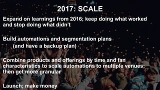 2017: SCALE
Expand on learnings from 2016; keep doing what worked
and stop doing what didn’t
Build automations and segmentation plans
(and have a backup plan)
Combine products and offerings by time and fan
characteristics to scale automations to multiple venues;
then get more granular
Launch; make money
 