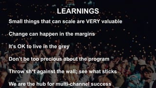 LEARNINGS
Small things that can scale are VERY valuable
Change can happen in the margins
It’s OK to live in the grey
Don’t be too precious about the program
Throw sh*t against the wall; see what sticks
We are the hub for multi-channel success
 