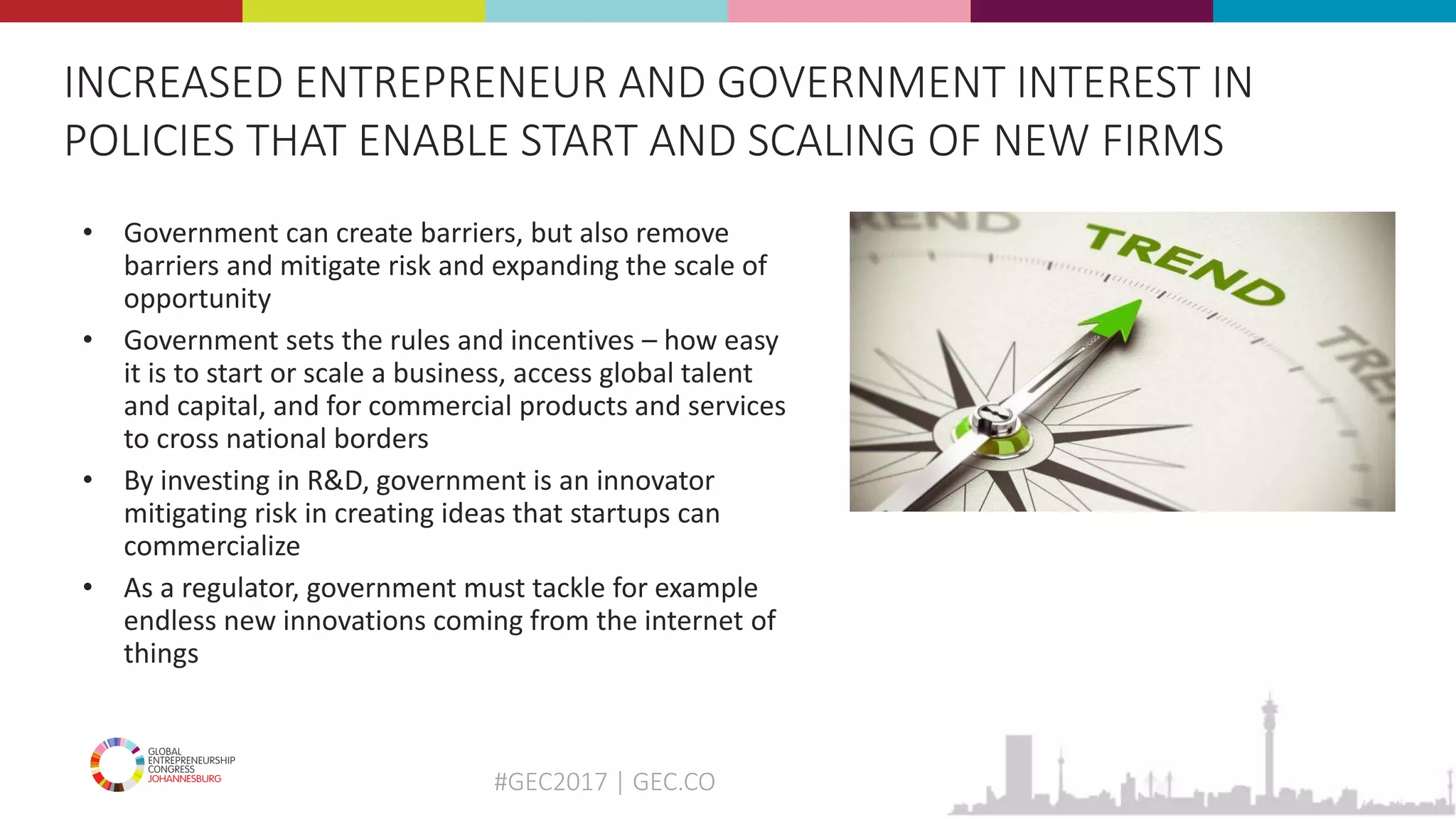 #GEC2017 | GEC.CO
• Government can create barriers, but also remove
barriers and mitigate risk and expanding the scale of
opportunity
• Government sets the rules and incentives – how easy
it is to start or scale a business, access global talent
and capital, and for commercial products and services
to cross national borders
• By investing in R&D, government is an innovator
mitigating risk in creating ideas that startups can
commercialize
• As a regulator, government must tackle for example
endless new innovations coming from the internet of
things
INCREASED ENTREPRENEUR AND GOVERNMENT INTEREST IN
POLICIES THAT ENABLE START AND SCALING OF NEW FIRMS
 