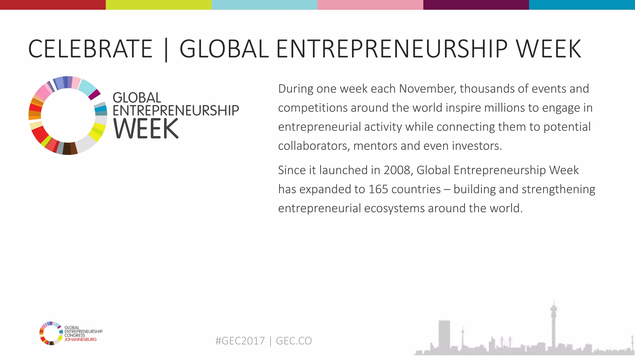 #GEC2017 | GEC.CO
CELEBRATE | GLOBAL ENTREPRENEURSHIP WEEK
During one week each November, thousands of events and
competitions around the world inspire millions to engage in
entrepreneurial activity while connecting them to potential
collaborators, mentors and even investors.
Since it launched in 2008, Global Entrepreneurship Week
has expanded to 165 countries – building and strengthening
entrepreneurial ecosystems around the world.
 