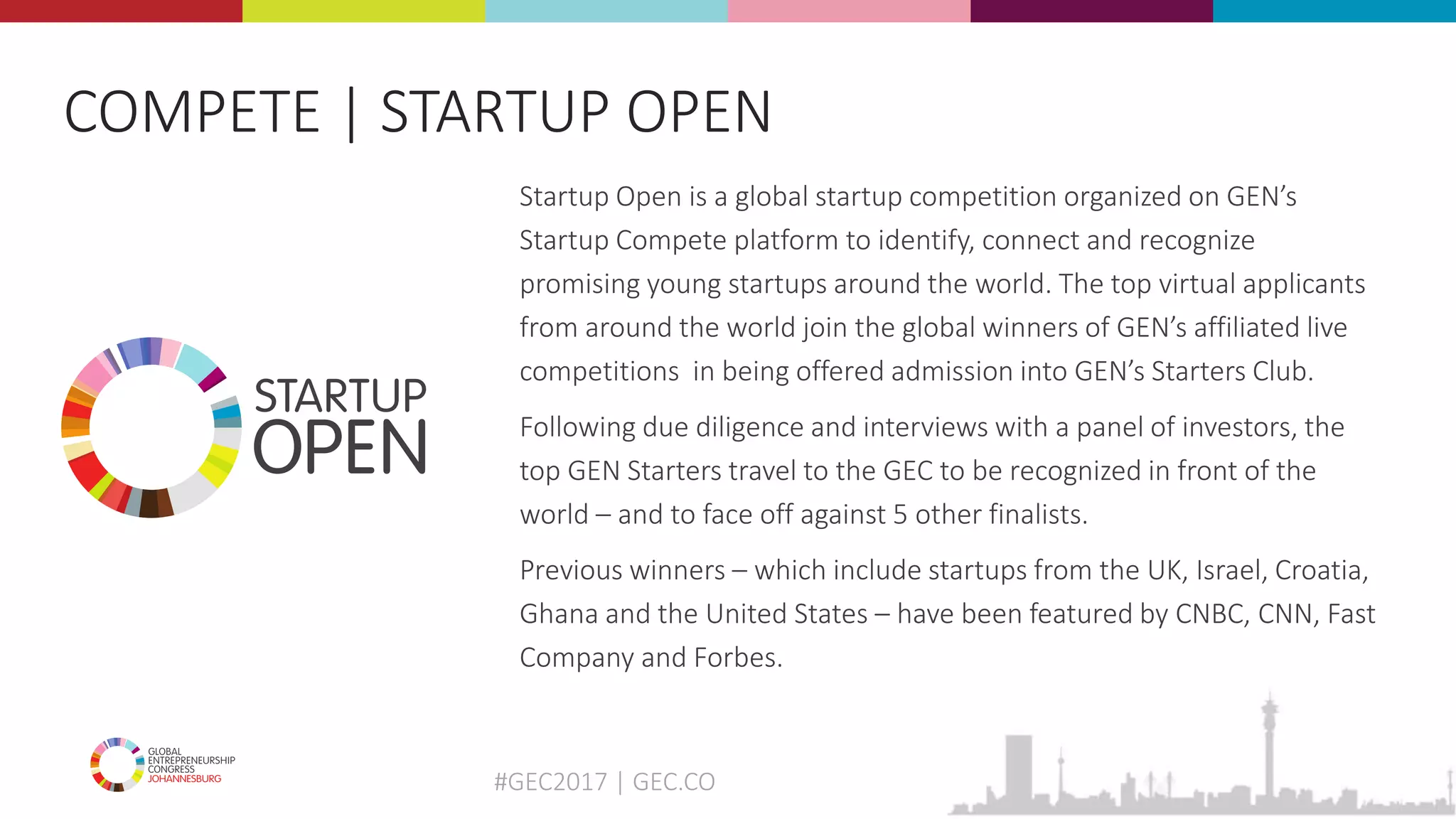 #GEC2017 | GEC.CO
Startup Open is a global startup competition organized on GEN’s
Startup Compete platform to identify, connect and recognize
promising young startups around the world. The top virtual applicants
from around the world join the global winners of GEN’s affiliated live
competitions in being offered admission into GEN’s Starters Club.
Following due diligence and interviews with a panel of investors, the
top GEN Starters travel to the GEC to be recognized in front of the
world – and to face off against 5 other finalists.
Previous winners – which include startups from the UK, Israel, Croatia,
Ghana and the United States – have been featured by CNBC, CNN, Fast
Company and Forbes.
COMPETE | STARTUP OPEN
 