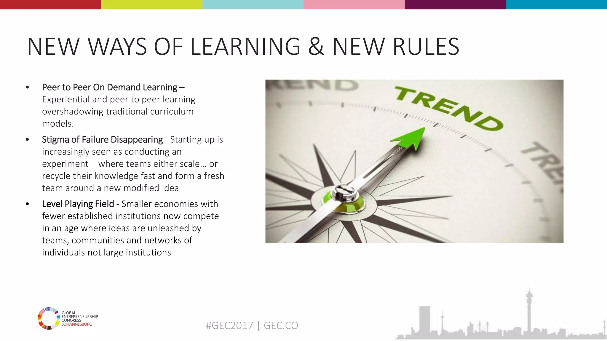 #GEC2017 | GEC.CO
• Peer to Peer On Demand Learning –
Experiential and peer to peer learning
overshadowing traditional curriculum
models.
• Stigma of Failure Disappearing - Starting up is
increasingly seen as conducting an
experiment – where teams either scale… or
recycle their knowledge fast and form a fresh
team around a new modified idea
• Level Playing Field - Smaller economies with
fewer established institutions now compete
in an age where ideas are unleashed by
teams, communities and networks of
individuals not large institutions
NEW WAYS OF LEARNING & NEW RULES
 