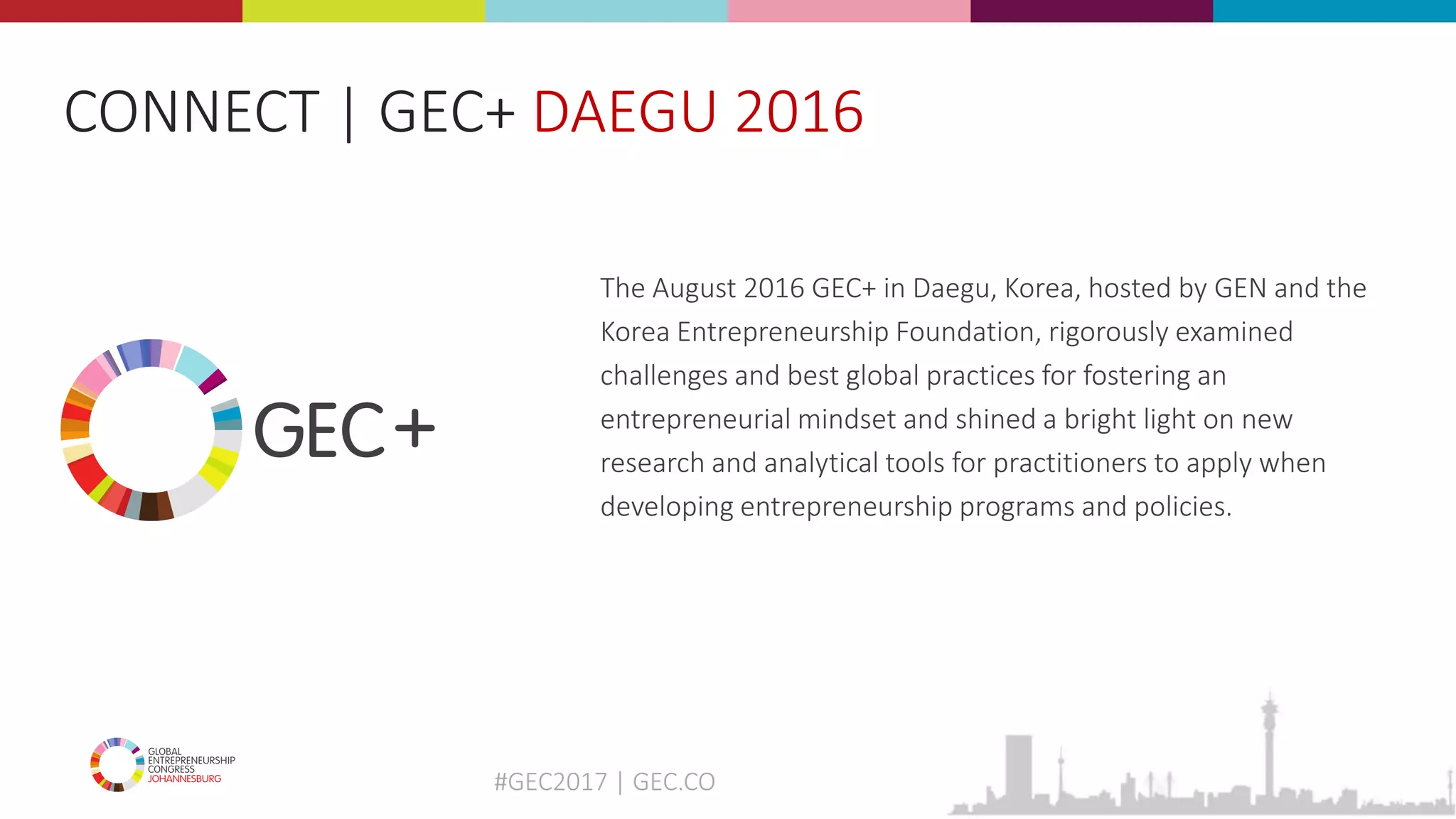 #GEC2017 | GEC.CO
The August 2016 GEC+ in Daegu, Korea, hosted by GEN and the
Korea Entrepreneurship Foundation, rigorously examined
challenges and best global practices for fostering an
entrepreneurial mindset and shined a bright light on new
research and analytical tools for practitioners to apply when
developing entrepreneurship programs and policies.
CONNECT | GEC+ DAEGU 2016
 