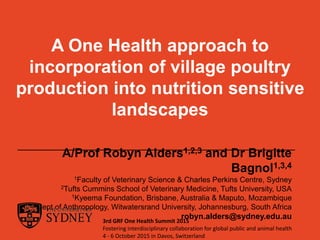 A One Health approach to
incorporation of village poultry
production into nutrition sensitive
landscapes
A/Prof Robyn Alders1,2,3 and Dr Brigitte
Bagnol1,3,4
1Faculty of Veterinary Science & Charles Perkins Centre, Sydney
2Tufts Cummins School of Veterinary Medicine, Tufts University, USA
1Kyeema Foundation, Brisbane, Australia & Maputo, Mozambique
4Dept of Anthropology, Witwatersrand University, Johannesburg, South Africa
robyn.alders@sydney.edu.au3rd GRF One Health Summit 2015
Fostering interdisciplinary collaboration for global public and animal health
4 - 6 October 2015 in Davos, Switzerland
 