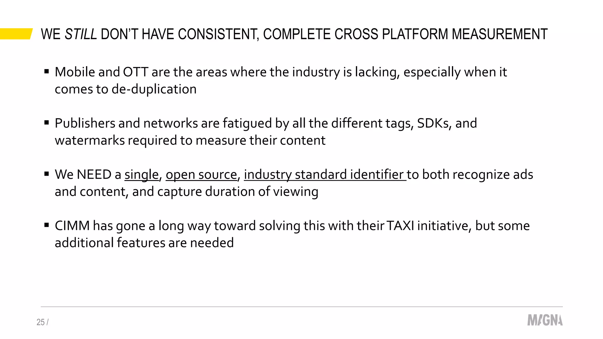 WE STILL DON’T HAVE CONSISTENT, COMPLETE CROSS PLATFORM MEASUREMENT
25 /
 Mobile and OTT are the areas where the industry is lacking, especially when it
comes to de-duplication
 Publishers and networks are fatigued by all the different tags, SDKs, and
watermarks required to measure their content
 We NEED a single, open source, industry standard identifier to both recognize ads
and content, and capture duration of viewing
 CIMM has gone a long way toward solving this with theirTAXI initiative, but some
additional features are needed
 