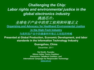 Challenging the Chip:
  Labor rights and environmental justice in the
           global electronics industry
              挑战芯片：
        全球电子产业中的劳工权利和环境正义
  Organizing and Advocacy for Healthand Environmental Justice
                     in the High-Tech Industry
            为高科技产业中的健康和环境正义而组织呐喊
Presented at Global Production, Economic Development, and labor
         standards in the Information Technology Industry
                         Guangzhou, China
                              December, 2011

                               Ted Smith, Founder,
                         Silicon Valley Toxics Coalition;
                      Electronics TakeBack Coalition; and
              International Campaign for Responsible Technology
                                   www.icrt.co
 