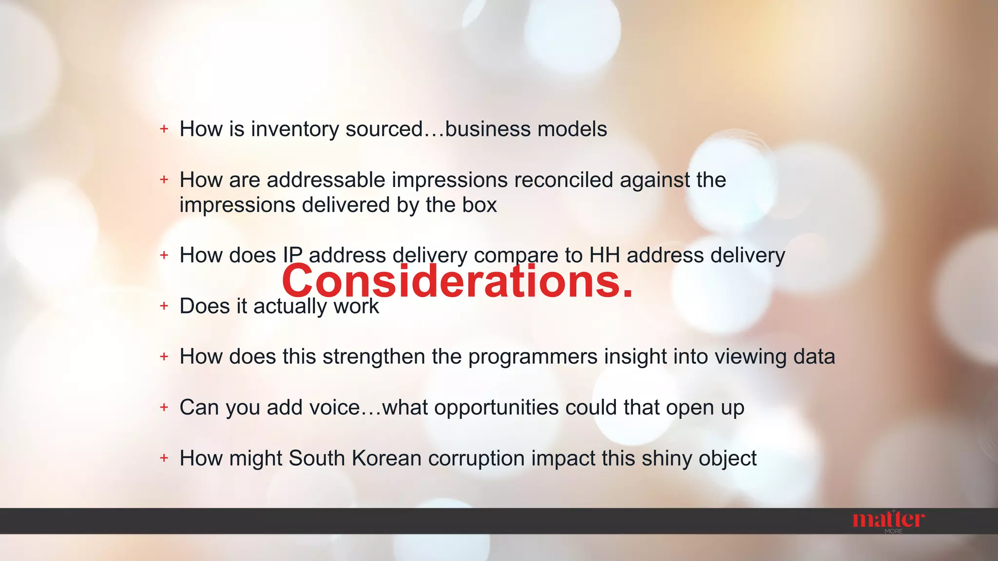 + How is inventory sourced…business models
+ How are addressable impressions reconciled against the
impressions delivered by the box
+ How does IP address delivery compare to HH address delivery
+ Does it actually work
+ How does this strengthen the programmers insight into viewing data
+ Can you add voice…what opportunities could that open up
+ How might South Korean corruption impact this shiny object
Considerations.
 