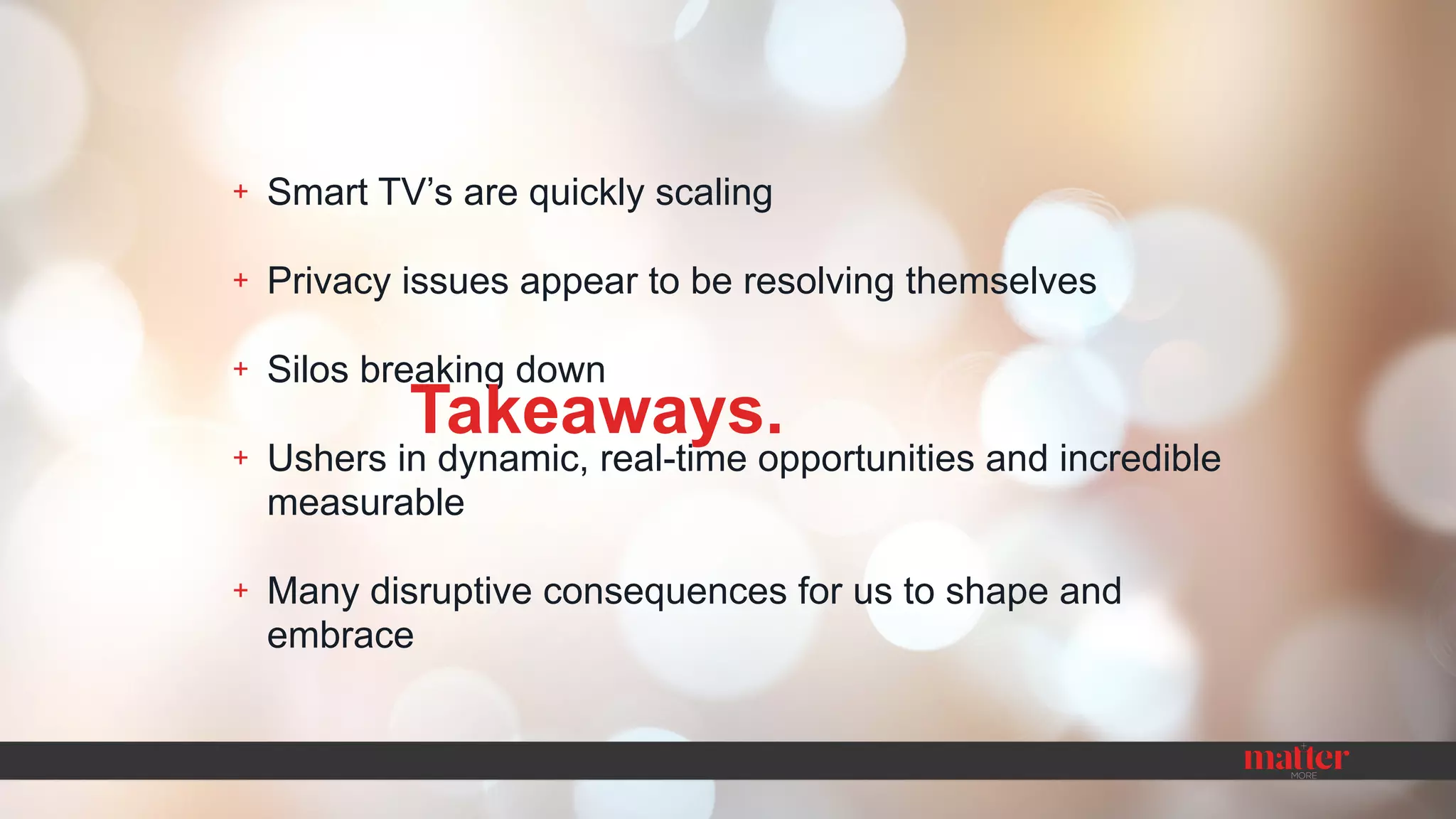 + Smart TV’s are quickly scaling
+ Privacy issues appear to be resolving themselves
+ Silos breaking down
+ Ushers in dynamic, real-time opportunities and incredible
measurable
+ Many disruptive consequences for us to shape and
embrace
Takeaways.
 
