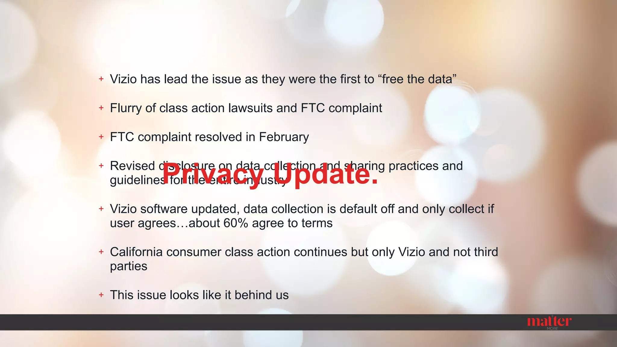+ Vizio has lead the issue as they were the first to “free the data”
+ Flurry of class action lawsuits and FTC complaint
+ FTC complaint resolved in February
+ Revised disclosure on data collection and sharing practices and
guidelines for the entire industry
+ Vizio software updated, data collection is default off and only collect if
user agrees…about 60% agree to terms
+ California consumer class action continues but only Vizio and not third
parties
+ This issue looks like it behind us
Privacy Update.
 
