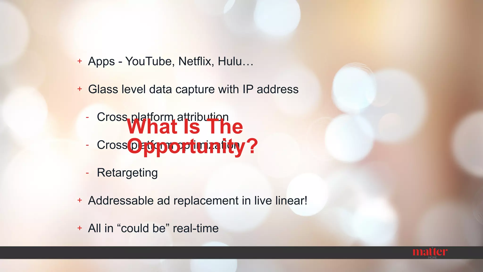 + Apps - YouTube, Netflix, Hulu…
+ Glass level data capture with IP address
- Cross platform attribution
- Cross platform optimization
- Retargeting
+ Addressable ad replacement in live linear!
+ All in “could be” real-time
What Is The
Opportunity?
 