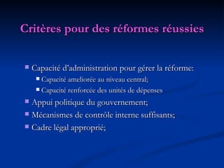 Critères pour des réformes réussies Capacité d’administration pour gérer la réforme: Capacité ameliorée au niveau central; Capacité renforcée des unités de dépenses Appui politique du gouvernement;  Mécanismes de contrôle interne suffisants; Cadre légal approprié; 