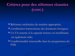 Critères pour des réformes réussies (cont.) Réformes enchaînées de manière appropriée; coordination harmonieuse des donateurs étrangers; Un TA externe si la capacité interne est insuffisante est également utile; Conditionnalité structurelle dans les programmes du FMI. 