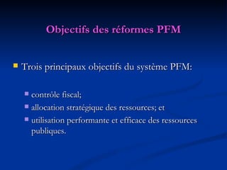 Objectifs des réformes PFM Trois principaux objectifs du système PFM: contr ô le fiscal; allocation stratégique des ressources; et utilisation performante et efficace des ressources publiques. 