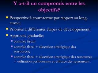 Y a-t-il un compromis entre les objectifs? Perspective à court-terme par rapport au long-terme; Priorités à différentes étapes de développement; Approche graduelle: contrôle fiscal; contrôle fiscal + allocation stratégique des ressources;  contrôle fiscal + allocation stratégique des ressources + utilisation performante et efficace des ressources. 