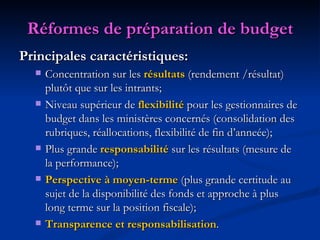 Réformes de préparation de budget Principales caractéristiques: Concentration sur les  résultats  (rendement /résultat) plutôt que sur les intrants; Niveau supérieur de  flexibilité  pour les gestionnaires de budget dans les ministères concernés (consolidation des rubriques, réallocations, flexibilité de fin d’anneée); Plus grande  responsabilité  sur les résultats (mesure de la performance); Perspective à moyen-terme   (plus grande certitude au sujet de la disponibilité des fonds et approche à plus long terme sur la position fiscale); Transparence et responsabilisation . 