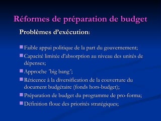 Réformes de préparation de budget   Problèmes d’exécution : Faible appui politique de la part du gouvernement; Capacité limitée d’absorption au niveau des unités de dépenses; Approche ˝big bang˝; Réticence à la diversification de la couverture du document budgétaire (fonds hors-budget);  Préparation de budget du programme de pro-forma; Définition floue des priorités stratégiques; 