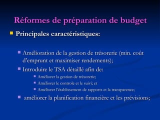   Réformes de préparation de budget   Principales caractéristiques: Amélioration de la gestion de trésorerie (min. coût d’emprunt et maximiser rendements); Introduire le TSA détaillé afin de: Améliorer la gestion de trésorerie; Améliorer le controle et le suivi; et Améliorer l’établissement de rapports et la transparence; améliorer la planification financière et les prévisions; 