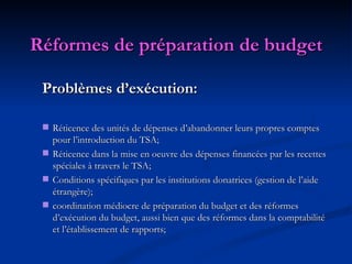 Réformes de préparation de budget Problèmes d’exécution: Réticence des unités de dépenses d’abandonner leurs propres comptes pour l’introduction du TSA; Réticence dans la mise en oeuvre des dépenses financées par les recettes spéciales à travers le TSA; Conditions spécifiques par les institutions donatrices (gestion de l’aide étrangère); coordination médiocre de préparation du budget et des réformes d’exécution du budget, aussi bien que des réformes dans la comptabilité et l’établissement de rapports; 