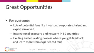 MEDELLÍN 2016 # G E C 2 0 1 6 | @ G E C G L O B A L | G E C . C O
Great	Opportuni9es	
•  For	everyone:		
–  Lots	of	poten9al	fans	like	investors,	corporates,	talent	and	
experts	involved	
–  Interna9onal	exposure	and	network	in	80	countries	
–  Exci9ng	and	educa9ng	process	where	you	get	feedback	
and	learn	more	from	experienced	fans	
 
