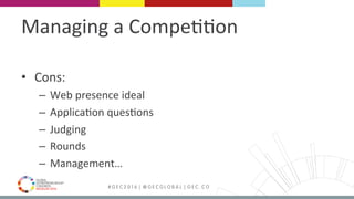 MEDELLÍN 2016 # G E C 2 0 1 6 | @ G E C G L O B A L | G E C . C O
Managing	a	Compe99on	
•  Cons:	
–  Web	presence	ideal	
–  Applica9on	ques9ons	
–  Judging	
–  Rounds	
–  Management…	
 