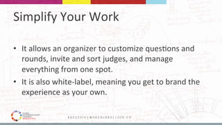 MEDELLÍN 2016 # G E C 2 0 1 6 | @ G E C G L O B A L | G E C . C O
Simplify	Your	Work	
•  It	allows	an	organizer	to	customize	ques9ons	and	
rounds,	invite	and	sort	judges,	and	manage	
everything	from	one	spot.	
•  It	is	also	white-label,	meaning	you	get	to	brand	the	
experience	as	your	own.	
 