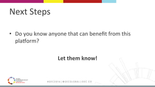 MEDELLÍN 2016 # G E C 2 0 1 6 | @ G E C G L O B A L | G E C . C O
Next	Steps	
•  Do	you	know	anyone	that	can	beneﬁt	from	this	
plaYorm?	
	
Let	them	know!	
 
