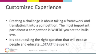 MEDELLÍN 2016 # G E C 2 0 1 6 | @ G E C G L O B A L | G E C . C O
Customized	Experience	
•  Crea9ng	a	challenge	is	about	taking	a	framework	and	
transla9ng	it	into	a	compe99on.	The	most	important	
part	about	a	compe99on	is	WHERE	you	set	the	bulls	
eye.	
•  It’s	about	asking	the	right	ques9on	that	will	expose	
people	and	educate….START	the	spark!	
 
